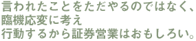 言われたことをただやるのではなく、 臨機応変に考え 行動するから証券営業はおもしろい。