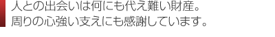 人との出会いは何にも代え難い財産。 周りの心強い支えにも感謝しています。